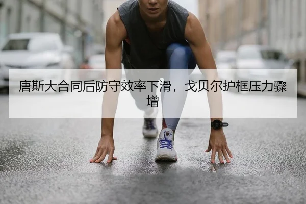 唐斯大合同后防守效率下滑，戈贝尔护框压力骤增